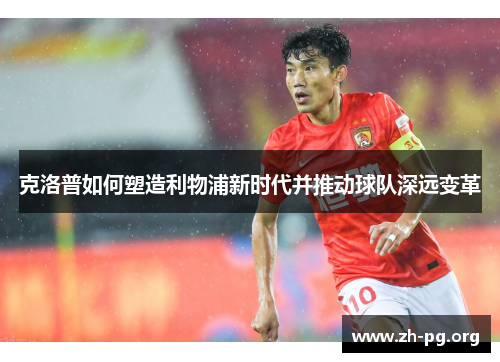 克洛普如何塑造利物浦新时代并推动球队深远变革