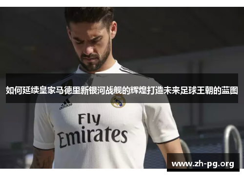 如何延续皇家马德里新银河战舰的辉煌打造未来足球王朝的蓝图