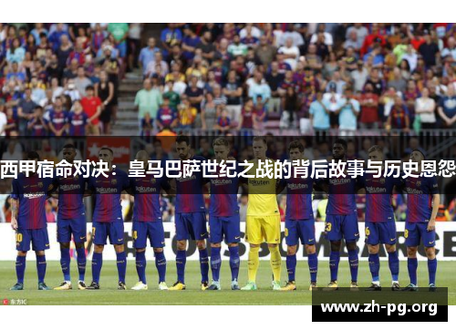 西甲宿命对决：皇马巴萨世纪之战的背后故事与历史恩怨