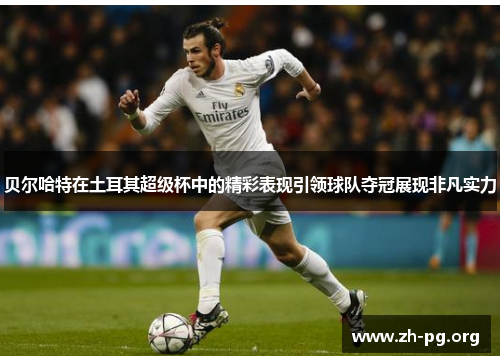 贝尔哈特在土耳其超级杯中的精彩表现引领球队夺冠展现非凡实力