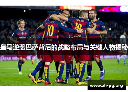 皇马逆袭巴萨背后的战略布局与关键人物揭秘