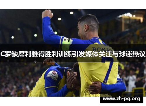 C罗缺席利雅得胜利训练引发媒体关注与球迷热议