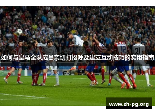 如何与皇马全队成员亲切打招呼及建立互动技巧的实用指南