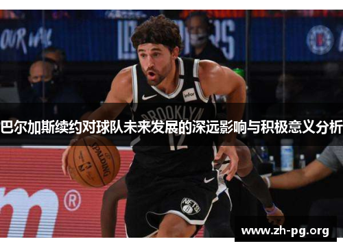 巴尔加斯续约对球队未来发展的深远影响与积极意义分析