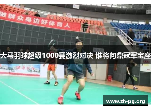 大马羽球超级1000赛激烈对决 谁将问鼎冠军宝座