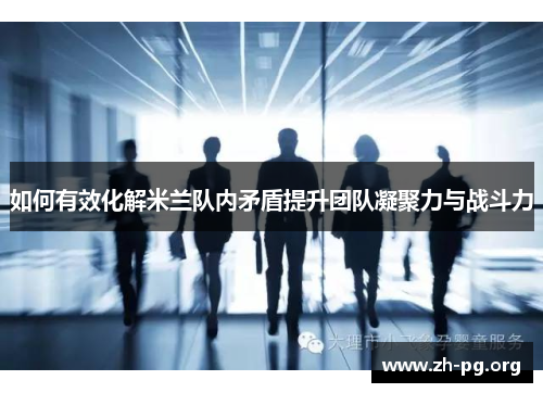 如何有效化解米兰队内矛盾提升团队凝聚力与战斗力