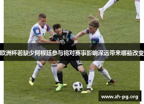 欧洲杯若缺少阿根廷参与将对赛事影响深远带来哪些改变