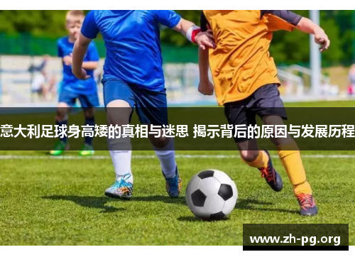 意大利足球身高矮的真相与迷思 揭示背后的原因与发展历程