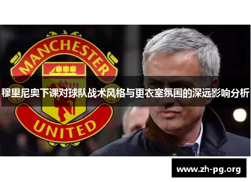 穆里尼奥下课对球队战术风格与更衣室氛围的深远影响分析