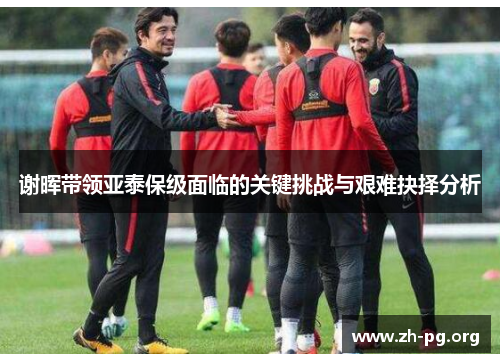 谢晖带领亚泰保级面临的关键挑战与艰难抉择分析