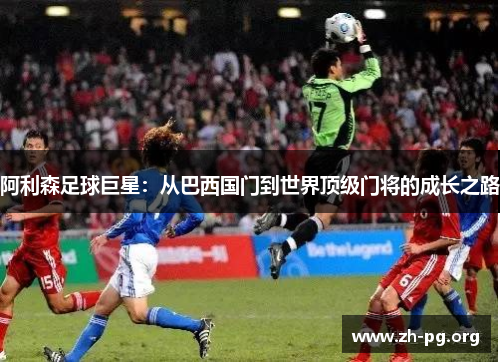 阿利森足球巨星:从巴西国门到世界顶级门将的成长之路 阿利森足球巨星:从巴西国门到世界顶级门将的成长之路