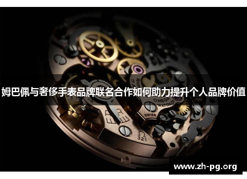 姆巴佩与奢侈手表品牌联名合作如何助力提升个人品牌价值