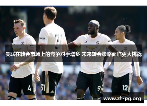 曼联在转会市场上的竞争对手增多 未来转会策略面临更大挑战