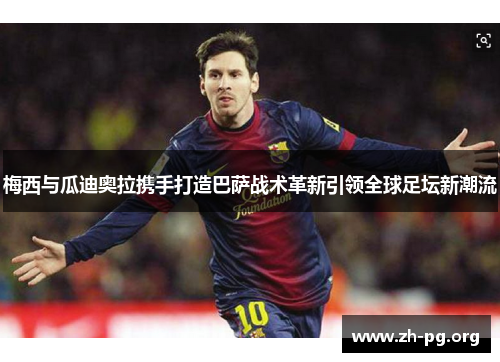 梅西与瓜迪奥拉携手打造巴萨战术革新引领全球足坛新潮流