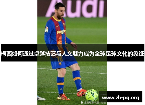 梅西如何通过卓越技艺与人文魅力成为全球足球文化的象征